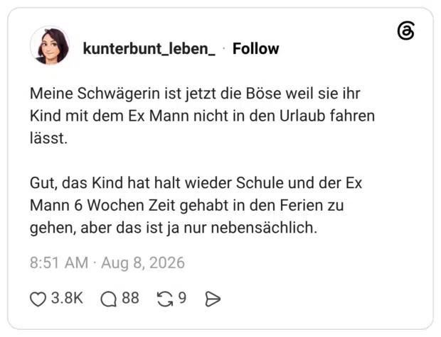 Meine Schwägerin ist jetzt die Böse weil sie ihr Kind mit dem Ex Mann nicht in den Urlaub fahren lässt. Gut, das Kind hat halt wieder Schule und der Ex Mann 6 Wochen Zeit gehabt in den Ferien zu gehen, aber das ist ja nur nebensächlich.