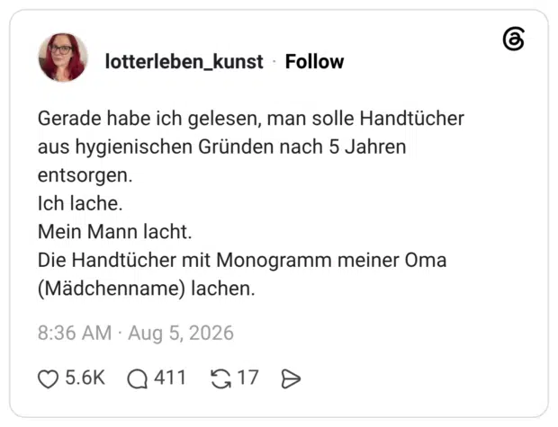 Gerade habe ich gelesen, man solle Handtücher aus hygienischen Gründen nach 5 Jahren entsorgen. Ich lache. Mein Mann lacht. Die Handtücher mit Monogramm meiner Oma (Mädchenname) lachen