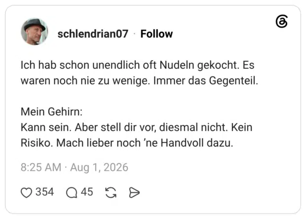 Ich hab schon unendlich oft Nudeln gekocht. Es waren noch nie zu wenige. Immer das Gegenteil. Mein Gehirn: Kann sein. Aber stell dir vor, diesmal nicht. Kein Risiko. Mach lieber noch 'ne Handvoll dazu.