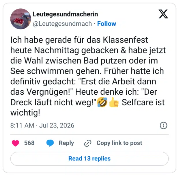 Ich habe gerade für das Klassenfest heute Nachmittag gebacken & habe jetzt die Wahl zwischen Bad putzen oder im See schwimmen gehen. Früher hatte ich definitiv gedacht: "Erst die Arbeit dann das Vergnügen!" Heute denke ich: "Der Dreck läuft nicht weg!" z wichtig!
