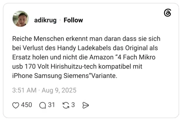 Reiche Menschen erkennt man daran dass sie sich bei Verlust des Handy Ladekabels das Original als Ersatz holen und nicht die Amazon "4 Fach Mikro usb 170 Volt Hirishuitzu-tech kompatibel mit iPhone Samsung Siemens"Variante.