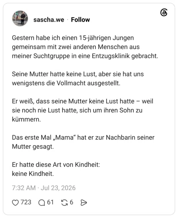 Gestern habe ich einen 15-jährigen Jungen gemeinsam mit zwei anderen Menschen aus meiner Suchtgruppe in eine Entzugsklinik gebracht. Seine Mutter hatte keine Lust, aber sie hat uns wenigstens die Vollmacht ausgestellt. Er weiß, dass seine Mutter keine Lust hatte - weil sie noch nie Lust hatte, sich um ihren Sohn zu kümmern. Das erste Mal „Mama" hat er zur Nachbarin seiner Mutter gesagt. Er hatte diese Art von Kindheit: keine Kindheit.