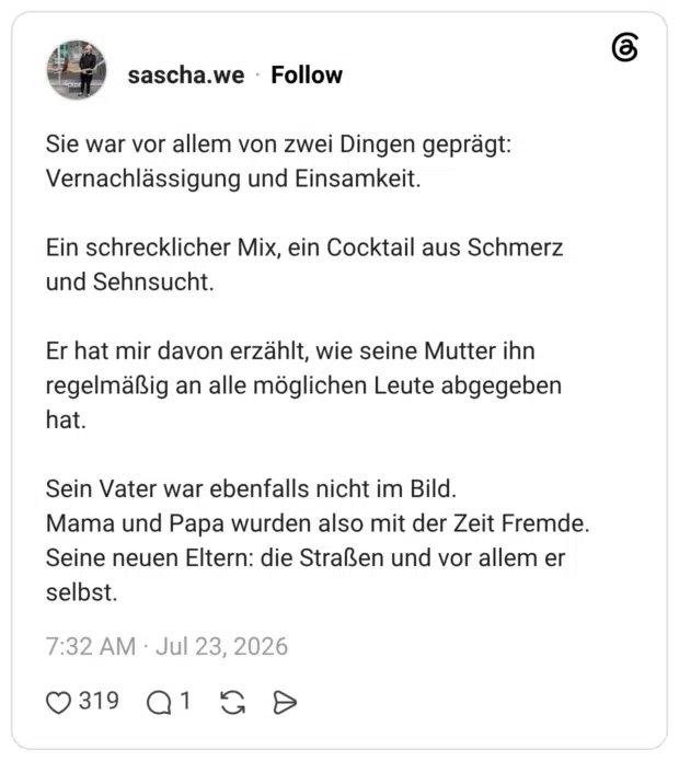 Sie war vor allem von zwei Dingen geprägt: Vernachlässigung und Einsamkeit. Ein schrecklicher Mix, ein Cocktail aus Schmerz und Sehnsucht. Er hat mir davon erzählt, wie seine Mutter ihn regelmäßig an alle möglichen Leute abgegeben hat. Sein Vater war ebenfalls nicht im Bild. Mama und Papa wurden also mit der Zeit Fremde. Seine neuen Eltern: die Straßen und vor allem er selbst.