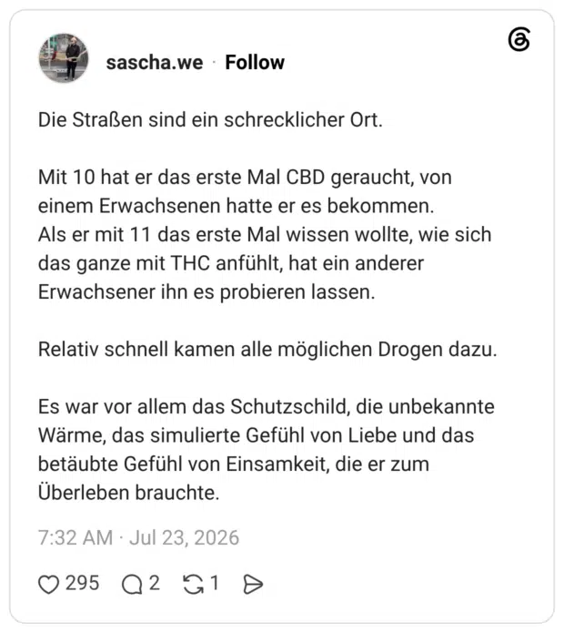 Die Straßen sind ein schrecklicher Ort. Mit 10 hat er das erste Mal CBD geraucht, von einem Erwachsenen hatte er es bekommen. Als er mit 11 das erste Mal wissen wollte, wie sich das ganze mit THC anfühlt, hat ein anderer Erwachsener ihn es probieren lassen. Relativ schnell kamen alle möglichen Drogen dazu. Es war vor allem das Schutzschild, die unbekannte Wärme, das simulierte Gefühl von Liebe und das betäubte Gefühl von Einsamkeit, die er zum Überleben brauchte
