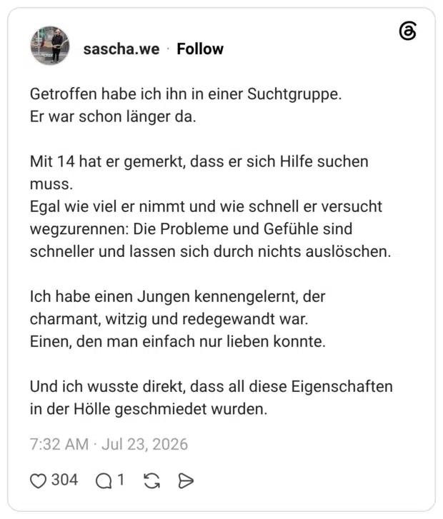 Getroffen habe ich ihn in einer Suchtgruppe. Er war schon länger da. Mit 14 hat er gemerkt, dass er sich Hilfe suchen muss. Egal wie viel er nimmt und wie schnell er versucht wegzurennen: Die Probleme und Gefühle sind schneller und lassen sich durch nichts auslöschen. Ich habe einen Jungen kennengelernt, der charmant, witzig und redegewandt war. Einen, den man einfach nur lieben konnte. Und ich wusste direkt, dass all diese Eigenschaften in der Hölle geschmiedet wurden