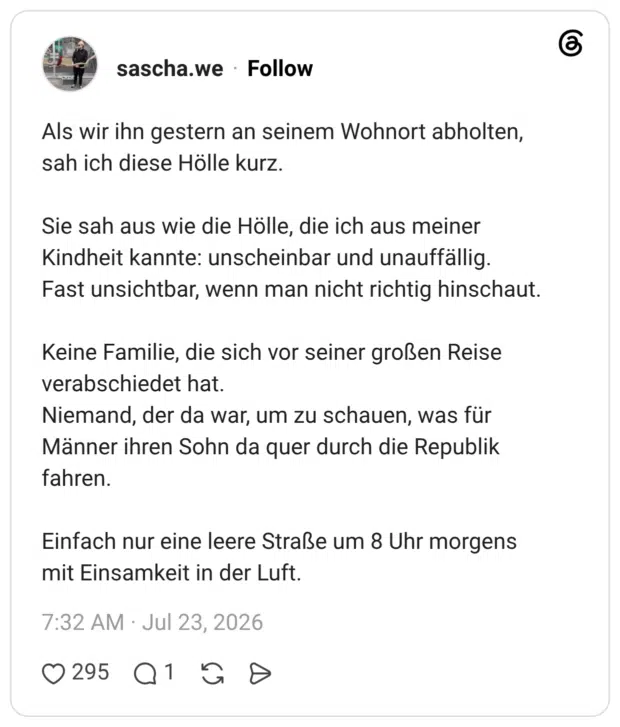 Als wir ihn gestern an seinem Wohnort abholten, sah ich diese Hölle kurz. Sie sah aus wie die Hölle, die ich aus meiner Kindheit kannte: unscheinbar und unauffällig. Fast unsichtbar, wenn man nicht richtig hinschaut. Keine Familie, die sich vor seiner großen Reise verabschiedet hat. Niemand, der da war, um zu schauen, was für Männer ihren Sohn da quer durch die Republik fahren. Einfach nur eine leere Straße um 8 Uhr morgens mit Einsamkeit in der Luft.