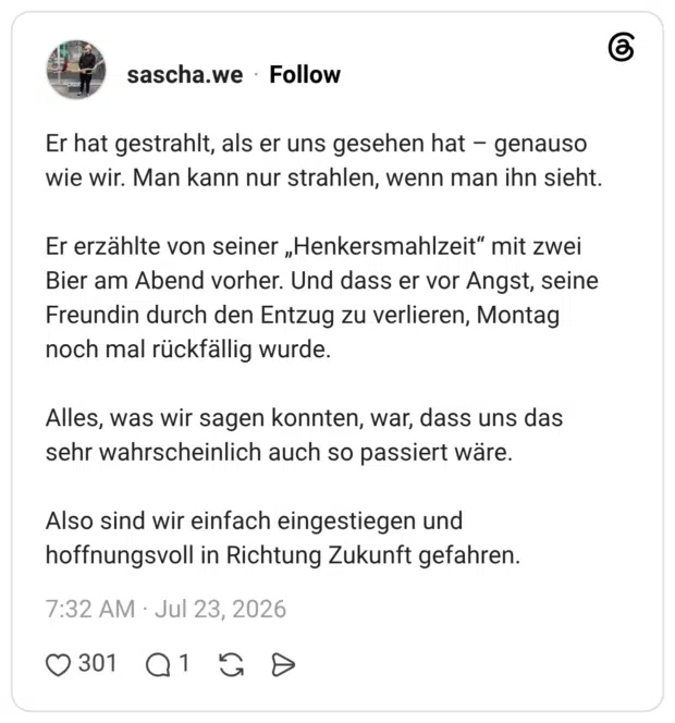 Er hat gestrahlt, als er uns gesehen hat - genauso wie wir. Man kann nur strahlen, wenn man ihn sieht. Er erzählte von seiner „Henkersmahlzeit" mit zwei Bier am Abend vorher. Und dass er vor Angst, seine Freundin durch den Entzug zu verlieren, Montag noch mal rückfällig wurde. Alles, was wir sagen konnten, war, dass uns das sehr wahrscheinlich auch so passiert wäre. Also sind wir einfach eingestiegen und hoffnungsvoll in Richtung Zukunft gefahren.