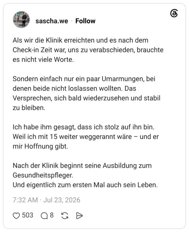 Als wir die Klinik erreichten und es nach dem Check-in Zeit war, uns zu verabschieden, brauchte es nicht viele Worte. Sondern einfach nur ein paar Umarmungen, bei denen beide nicht loslassen wollten. Das Versprechen, sich bald wiederzusehen und stabil zu bleiben. Ich habe ihm gesagt, dass ich stolz auf ihn bin. Weil ich mit 15 weiter weggerannt wäre - und er mir Hoffnung gibt. Nach der Klinik beginnt seine Ausbildung zum Gesundheitspfleger. Und eigentlich zum ersten Mal auch sein Leben.