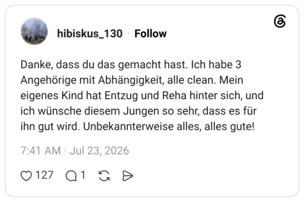 Danke, dass du das gemacht hast. Ich habe 3 Angehörige mit Abhängigkeit, alle clean. Mein eigenes Kind hat Entzug und Reha hinter sich, und ich wünsche diesem Jungen so sehr, dass es für ihn gut wird. Unbekannterweise alles, alles gute! 7
