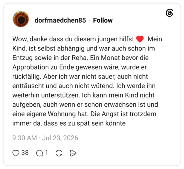 Wow, danke dass du diesem jungen hilfst Kind, ist selbst abhängig und war auch schon im Entzug sowie in der Reha. Ein Monat bevor die Approbation zu Ende gewesen wäre, wurde er rückfällig. Aber ich war nicht sauer, auch nicht enttäuscht und auch nicht wütend. Ich werde ihn weiterhin unterstützen. Ich kann mein Kind nicht aufgeben, auch wenn er schon erwachsen ist und eine eigene Wohnung hat. Die Angst ist trotzdem immer da, dass es zu spät sein könnte