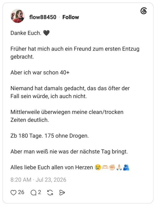 Danke Euch. Früher hat mich auch ein Freund zum ersten Entzug gebracht. Aber ich war schon 40+ Niemand hat damals gedacht, das das öfter der Fall sein würde, ich auch nicht. Mittlerweile überwiegen meine clean/trocken Zeiten deutlich. Zb 180 Tage. 175 ohne Drogen. Aber man weiß nie was der nächste Tag bringt. Alles liebe Euch allen von Herzen