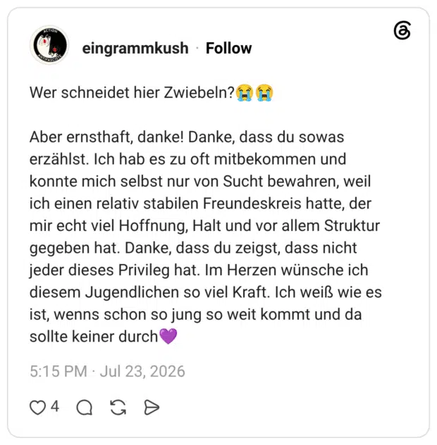 Wer schneidet hier Zwiebeln? E (H Aber ernsthaft, danke! Danke, dass du sowas erzählst. Ich hab es zu oft mitbekommen und konnte mich selbst nur von Sucht bewahren, weil ich einen relativ stabilen Freundeskreis hatte, der mir echt viel Hoffnung, Halt und vor allem Struktur gegeben hat. Danke, dass du zeigst, dass nicht jeder dieses Privileg hat. Im Herzen wünsche ich diesem Jugendlichen so viel Kraft. Ich weiß wie es ist, wenns schon so jung so weit kommt und da sollte keiner durch