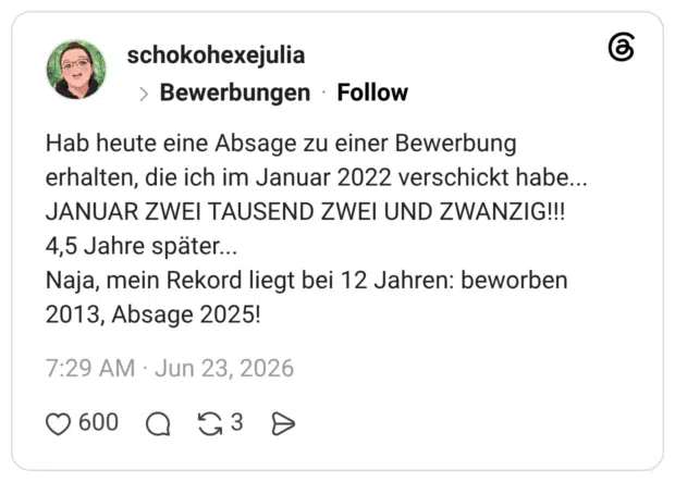 Hab heute eine Absage zu einer Bewerbung erhalten, die ich im Januar 2022 verschickt habe... JANUAR ZWEI TAUSEND ZWEI UND ZWANZIG!!! 4,5 Jahre später... Naja, mein Rekord liegt bei 12 Jahren: beworben 2013, Absage 2025!