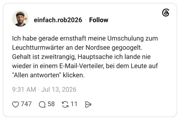 Ich habe gerade ernsthaft meine Umschulung zum Leuchtturmwärter an der Nordsee gegoogelt. Gehalt ist zweitrangig, Hauptsache ich lande nie wieder in einem E-Mail-Verteiler, bei dem Leute auf "Allen antworten" klicken.