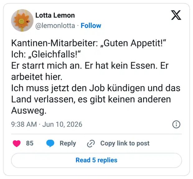 Kantinen-Mitarbeiter: „Guten Appetit!" Ich: „Gleichfalls!" Er starrt mich an. Er hat kein Essen. Er arbeitet hier. Ich muss jetzt den Job kündigen und das Land verlassen, es gibt keinen anderen Ausweg.