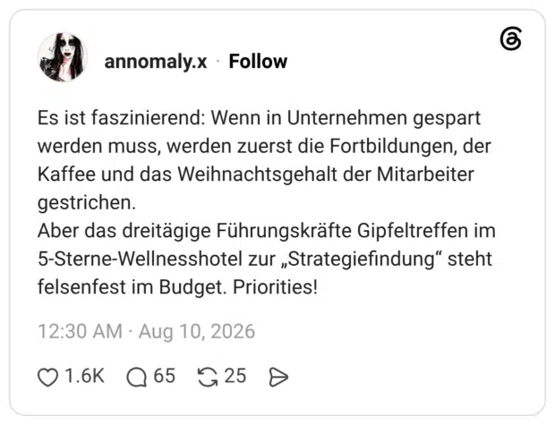 Es ist faszinierend: Wenn in Unternehmen gespart werden muss, werden zuerst die Fortbildungen, der Kaffee und das Weihnachtsgehalt der Mitarbeiter gestrichen. Aber das dreitägige Führungskräfte Gipfeltreffen im 5-Sterne-Wellnesshotel zur „Strategiefindung" steht felsenfest im Budget. Priorities!