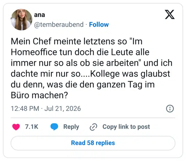 Mein Chef meinte letztens so "Im Homeoffice tun doch die Leute alle immer nur so als ob sie arbeiten" und ich dachte mir nur so....Kollege was glaubst du denn, was die den ganzen Tag im Büro machen?