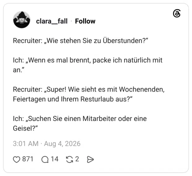 Recruiter: „Wie stehen Sie zu Überstunden?" Ich: „Wenn es mal brennt, packe ich natürlich mit an." Recruiter: „Super! Wie sieht es mit Wochenenden, Feiertagen und Ihrem Resturlaub aus?" Ich: „Suchen Sie einen Mitarbeiter oder eine Geisel?"