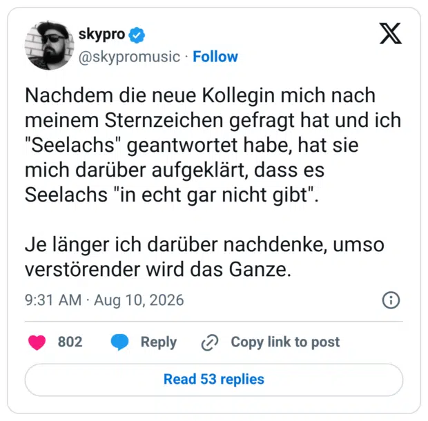 Nachdem die neue Kollegin mich nach meinem Sternzeichen gefragt hat und ich "Seelachs" geantwortet habe, hat sie mich darüber aufgeklärt, dass es Seelachs "in echt gar nicht gibt". Je länger ich darüber nachdenke, umso verstörender wird das Ganze.
