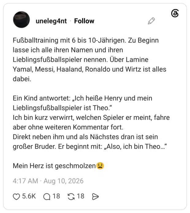 Fußballtraining mit 6 bis 10-Jährigen. Zu Beginn lasse ich alle ihren Namen und ihren Lieblingsfußballspieler nennen. Über Lamine Yamal, Messi, Haaland, Ronaldo und Wirtz ist alles dabei. Ein Kind antwortet: „Ich heiße Henry und mein Lieblingsfußballspieler ist Theo." Ich bin kurz verwirrt, welchen Spieler er meint, fahre aber ohne weiteren Kommentar fort. Direkt neben ihm und als Nächstes dran ist sein großer Bruder. Er beginnt mit: „Also, ich bin Theo... Mein Herz ist geschmolzen