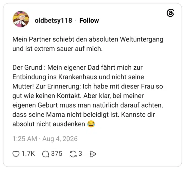 Mein Partner schiebt den absoluten Weltuntergang und ist extrem sauer auf mich. Der Grund : Mein eigener Dad fährt mich zur Entbindung ins Krankenhaus und nicht seine Mutter! Zur Erinnerung: Ich habe mit dieser Frau so gut wie keinen Kontakt. Aber klar, bei meiner eigenen Geburt muss man natürlich darauf achten, dass seine Mama nicht beleidigt ist. Kannste dir absolut nicht ausdenken 😂