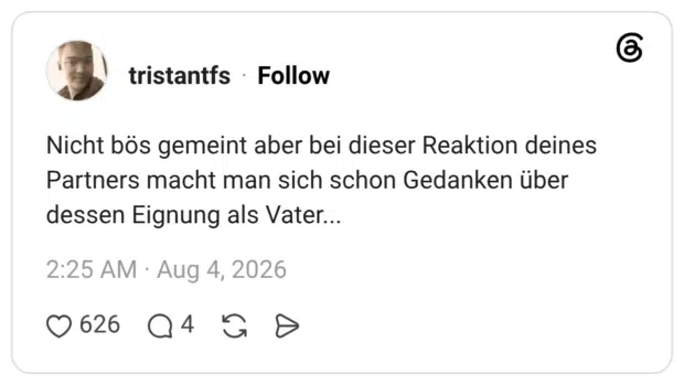 Nicht bös gemeint aber bei dieser Reaktion deines Partners macht man sich schon Gedanken über dessen Eignung als Vater..