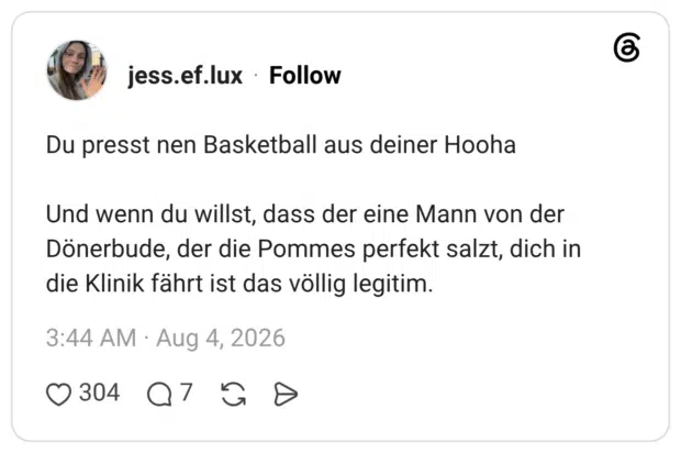 Du presst nen Basketball aus deiner Hooha Und wenn du willst, dass der eine Mann von der Dönerbude, der die Pommes perfekt salzt, dich in die Klinik fährt ist das völlig legitim.
