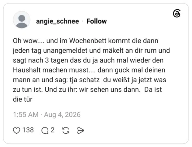 Oh wow.... und im Wochenbett kommt die dann jeden tag unangemeldet und mäkelt an dir rum und sagt nach 3 tagen das du ja auch mal wieder den Haushalt machen musst.... dann guck mal deinen mann an und sag: tja schatz du weißt ja jetzt was zu tun ist. Und zu ihr: wir sehen uns dann. Da ist die tür