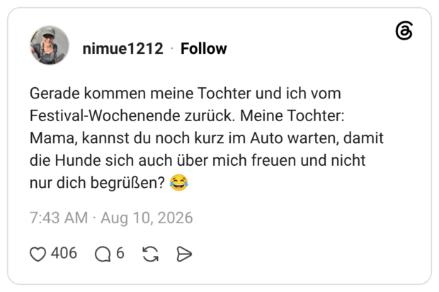 Gerade kommen meine Tochter und ich vom Festival-Wochenende zurück. Meine Tochter: Mama, kannst du noch kurz im Auto warten, damit die Hunde sich auch über mich freuen und nicht nur dich begrüßen?