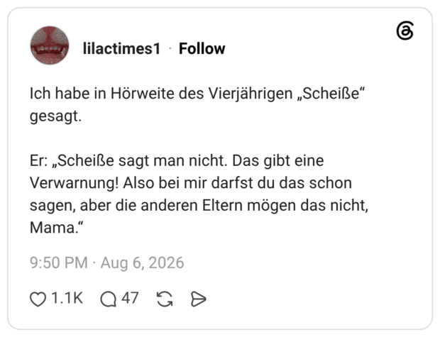 Ich habe in Hörweite des Vierjährigen „Scheiße" gesagt. Er: „Scheiße sagt man nicht. Das gibt eine Verwarnung! Also bei mir darfst du das schon sagen, aber die anderen Eltern mögen das nicht, Mama."