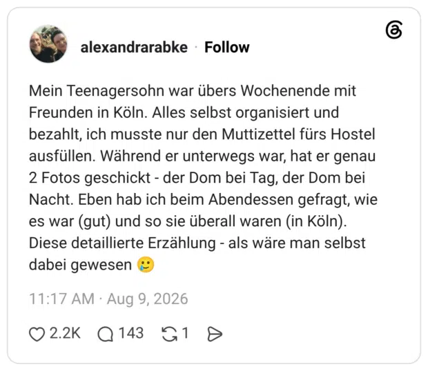 Mein Teenagersohn war übers Wochenende mit Freunden in Köln. Alles selbst organisiert und bezahlt, ich musste nur den Muttizettel fürs Hostel ausfüllen. Während er unterwegs war, hat er genau 2 Fotos geschickt - der Dom bei Tag, der Dom bei Nacht. Eben hab ich beim Abendessen gefragt, wie es war (gut) und so sie überall waren (in Köln). Diese detaillierte Erzählung - als wäre man selbst dabei gewesen