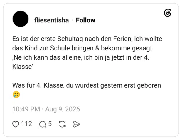 Es ist der erste Schultag nach den Ferien, ich wollte das Kind zur Schule bringen & bekomme gesagt ,Ne ich kann das alleine, ich bin ja jetzt in der 4. Klasse' Was für 4. Klasse, du wurdest gestern erst geboren