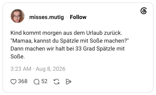 Kind kommt morgen aus dem Urlaub zurück. "Mamaa, kannst du Spätzle mit Soße machen?" Dann machen wir halt bei 33 Grad Spätzle mit Soße