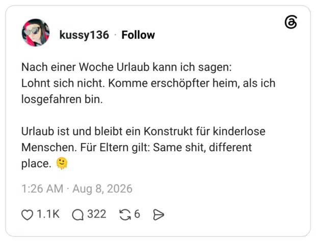 Nach einer Woche Urlaub kann ich sagen: Lohnt sich nicht. Komme erschöpfter heim, als ich losgefahren bin. Urlaub ist und bleibt ein Konstrukt für kinderlose Menschen. Für Eltern gilt: Same shit, different place.