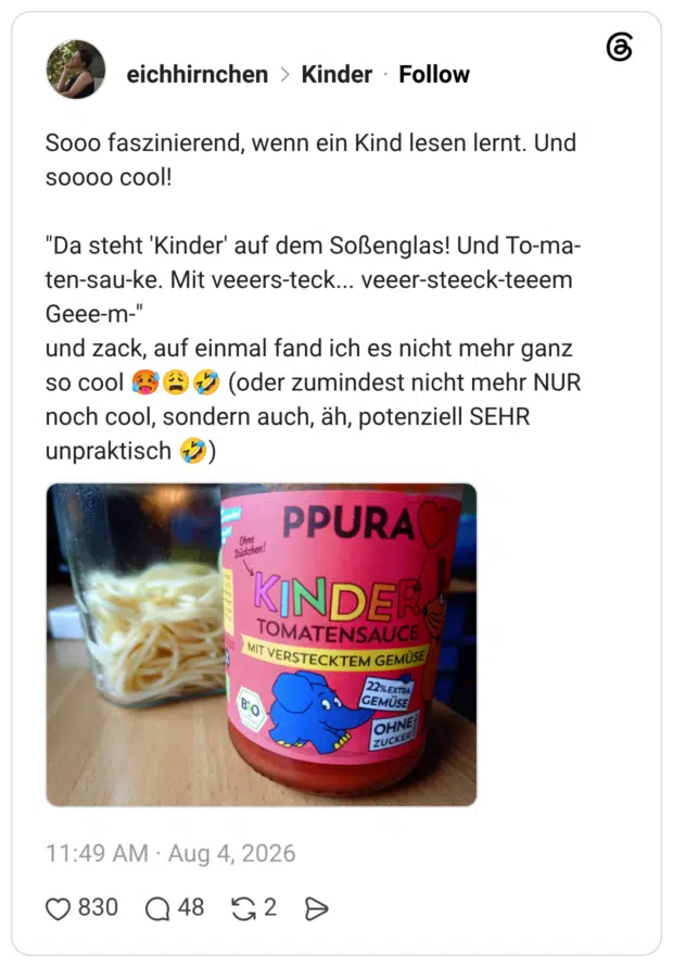 Sooo faszinierend, wenn ein Kind lesen lernt. Und soooo cool! "Da steht 'Kinder' auf dem Soßenglas! Und To-ma- ten-sau-ke. Mit veeers-teck... veeer-steeck-teeem Geee-m-" und zack, auf einmal fand ich es nicht mehr ganz so cool noch cool, sondern auch, äh, potenziell SEHR unpraktisch