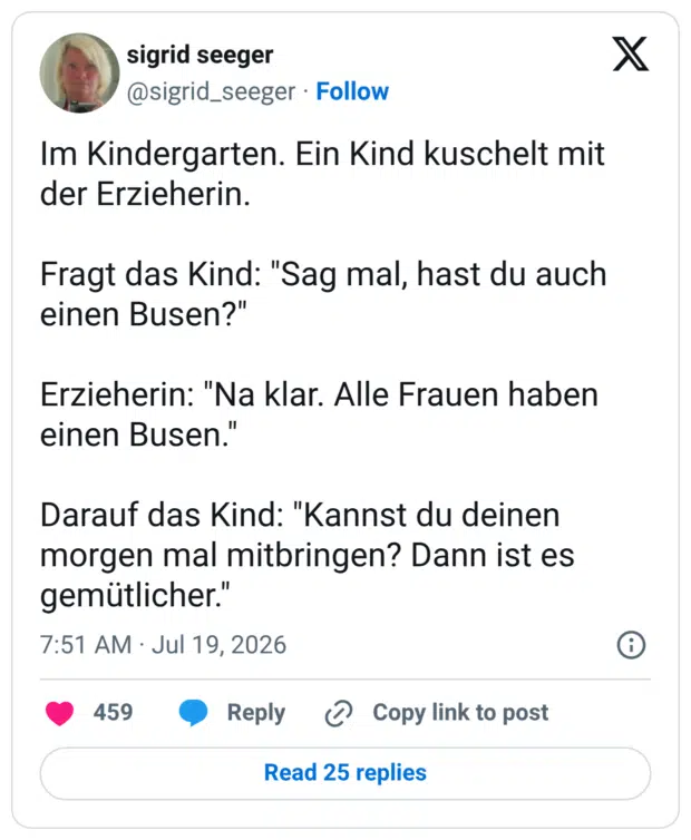 Im Kindergarten. Ein Kind kuschelt mit der Erzieherin. Fragt das Kind: "Sag mal, hast du auch einen Busen?" Erzieherin: "Na klar. Alle Frauen haben einen Busen. Darauf das Kind: "Kannst du deinen morgen mal mitbringen? Dann ist es gemütlicher.