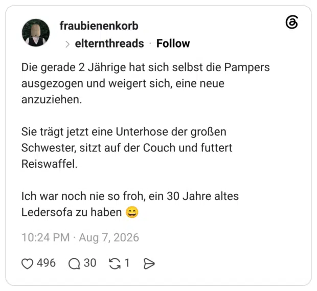 Die gerade 2 Jährige hat sich selbst die Pampers ausgezogen und weigert sich, eine neue anzuziehen. Sie trägt jetzt eine Unterhose der großen Schwester, sitzt auf der Couch und futtert Reiswaffel. Ich war noch nie so froh, ein 30 Jahre altes Ledersofa zu haben