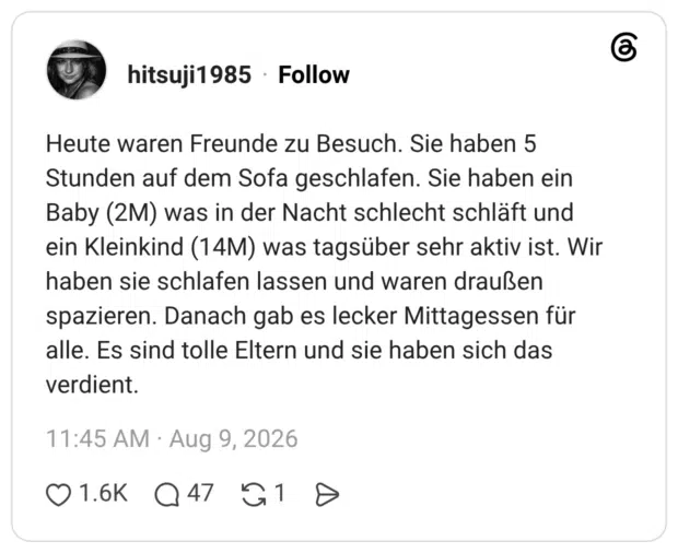 Heute waren Freunde zu Besuch. Sie haben 5 Stunden auf dem Sofa geschlafen. Sie haben ein Baby (2M) was in der Nacht schlecht schläft und ein Kleinkind (14M) was tagsüber sehr aktiv ist. Wir haben sie schlafen lassen und waren draußen spazieren. Danach gab es lecker Mittagessen für alle. Es sind tolle Eltern und sie haben sich das verdient.