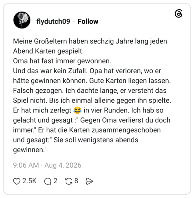 Meine Großeltern haben sechzig Jahre lang jeden Abend Karten gespielt. Oma hat fast immer gewonnen. Und das war kein Zufall. Opa hat verloren, wo er hätte gewinnen können. Gute Karten liegen lassen. Falsch gezogen. Ich dachte lange, er versteht das Spiel nicht. Bis ich einmal alleine gegen ihn spielte. Er hat mich zerlegt c gelacht und gesagt:" Gegen Oma verlierst du doch immer." Er hat die Karten zusammengeschoben und gesagt." Sie soll wenigstens abends gewinnen