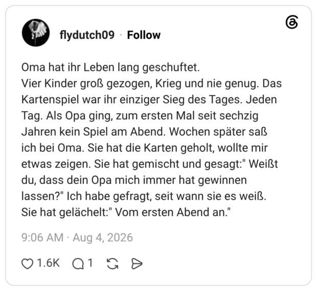 Oma hat ihr Leben lang geschuftet. Vier Kinder groß gezogen, Krieg und nie genug. Das Kartenspiel war ihr einziger Sieg des Tages. Jeden Tag. Als Opa ging, zum ersten Mal seit sechzig Jahren kein Spiel am Abend. Wochen später saß ich bei Oma. Sie hat die Karten geholt, wollte mir etwas zeigen. Sie hat gemischt und gesagt:" Weißt du, dass dein Opa mich immer hat gewinnen lassen?" Ich habe gefragt, seit wann sie es weiß. Sie hat gelächelt:" Vom ersten Abend an."