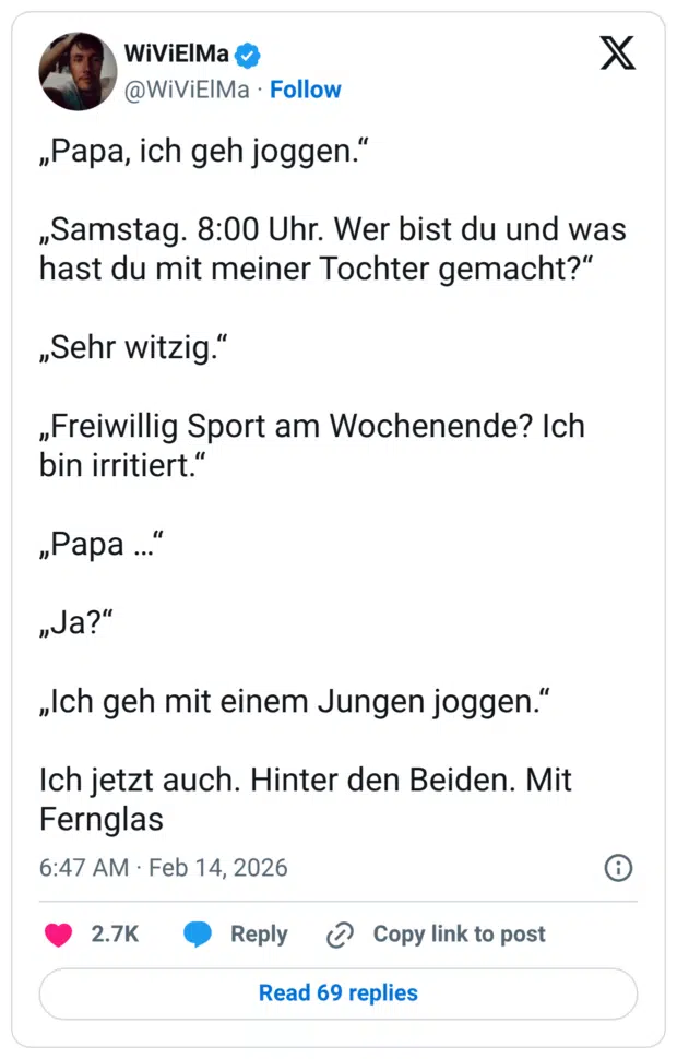 „Papa, ich geh joggen.“ „Samstag. 8:00 Uhr. Wer bist du und was hast du mit meiner Tochter gemacht?“ „Sehr witzig.“ „Freiwillig Sport am Wochenende? Ich bin irritiert.“ „Papa …“ „Ja?“ „Ich geh mit einem Jungen joggen.“ Ich jetzt auch. Hinter den Beiden. Mit Fernglas