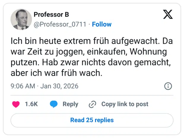 Ich bin heute extrem früh aufgewacht. Da war Zeit zu joggen, einkaufen, Wohnung putzen. Hab zwar nichts davon gemacht, aber ich war früh wach.