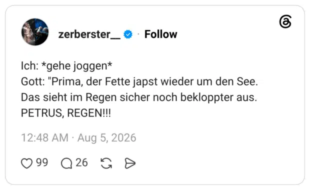Ich: *gehe joggen* Gott: "Prima, der Fette japst wieder um den See. Das sieht im Regen sicher noch bekloppter aus. PETRUS, REGEN!!!