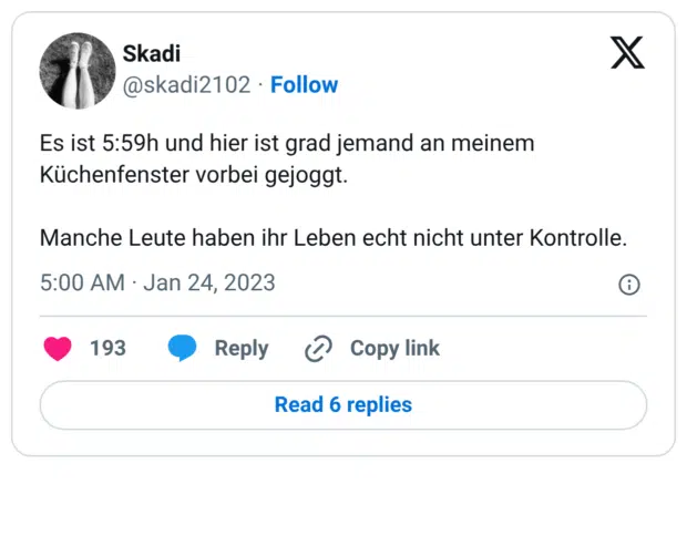 Es ist 5:59h und hier ist grad jemand an meinem Küchenfenster vorbei gejoggt. Manche Leute haben ihr Leben echt nicht unter Kontrolle.