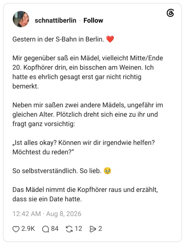 Gestern in der S-Bahn in Berlin. ❤️ Mir gegenüber saß ein Mädel, vielleicht Mitte/Ende 20. Kopfhörer drin, ein bisschen am Weinen. Ich hatte es ehrlich gesagt erst gar nicht richtig bemerkt. Neben mir saßen zwei andere Mädels, ungefähr im gleichen Alter. Plötzlich dreht sich eine zu ihr und fragt ganz vorsichtig: „Ist alles okay? Können wir dir irgendwie helfen? Möchtest du reden?“ So selbstverständlich. So lieb. 🥹 Das Mädel nimmt die Kopfhörer raus und erzählt, dass sie ein Date hatte.