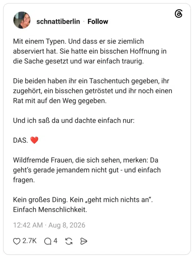 Mit einem Typen. Und dass er sie ziemlich abserviert hat. Sie hatte ein bisschen Hoffnung in die Sache gesetzt und war einfach traurig. Die beiden haben ihr ein Taschentuch gegeben, ihr zugehört, ein bisschen getröstet und ihr noch einen Rat mit auf den Weg gegeben. Und ich saß da und dachte einfach nur: DAS. ❤️ Wildfremde Frauen, die sich sehen, merken: Da geht’s gerade jemandem nicht gut - und einfach fragen. Kein großes Ding. Kein „geht mich nichts an“. Einfach Menschlichkeit.