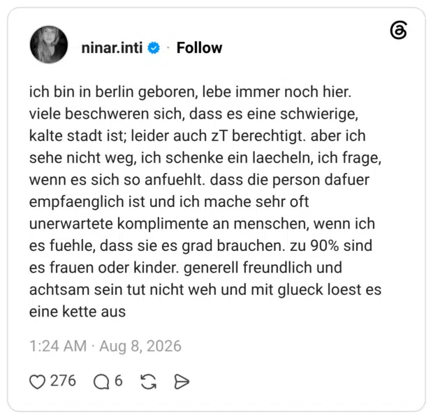 ich bin in berlin geboren, lebe immer noch hier. viele beschweren sich, dass es eine schwierige, kalte stadt ist; leider auch zT berechtigt. aber ich sehe nicht weg, ich schenke ein laecheln, ich frage, wenn es sich so anfuehlt. dass die person dafuer empfaenglich ist und ich mache sehr oft unerwartete komplimente an menschen, wenn ich es fuehle, dass sie es grad brauchen. zu 90% sind es frauen oder kinder. generell freundlich und achtsam sein tut nicht weh und mit glueck loest es eine kette aus