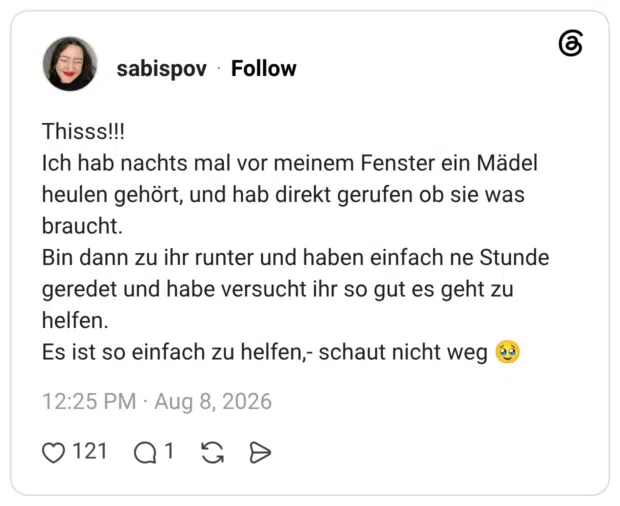 Thisss!!! Ich hab nachts mal vor meinem Fenster ein Mädel heulen gehört, und hab direkt gerufen ob sie was braucht. Bin dann zu ihr runter und haben einfach ne Stunde geredet und habe versucht ihr so gut es geht zu helfen. Es ist so einfach zu helfen,- schaut nicht weg 🥹