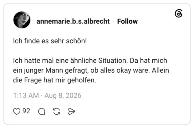 Ich finde es sehr schön! Ich hatte mal eine ähnliche Situation. Da hat mich ein junger Mann gefragt, ob alles okay wäre. Allein die Frage hat mir geholfen.