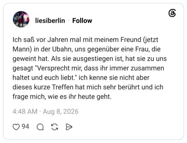 liesiberlin 3 Tage Ich saß vor Jahren mal mit meinem Freund (jetzt Mann) in der Ubahn, uns gegenüber eine Frau, die geweint hat. Als sie ausgestiegen ist, hat sie zu uns gesagt "Versprecht mir, dass ihr immer zusammen haltet und euch liebt." ich kenne sie nicht aber dieses kurze Treffen hat mich sehr berührt und ich frage mich, wie es ihr heute geht.